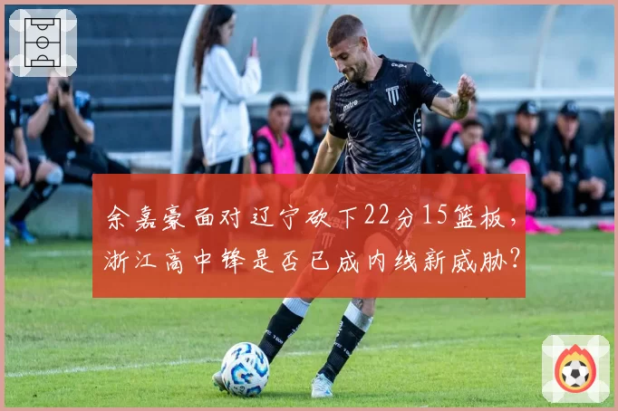 余嘉豪面对辽宁砍下22分15篮板,浙江高中锋是否已成内线新威胁?