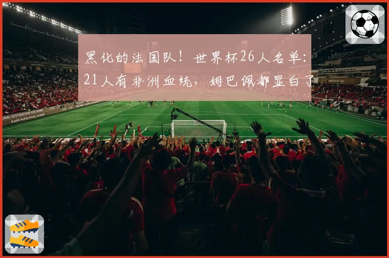 黑化的法国队！世界杯26人名单：21人有非洲血统，姆巴佩都显白了