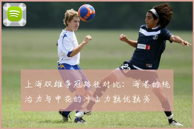 上海双雄争冠路径对比：海港的统治力与申花的冲击力孰优孰劣