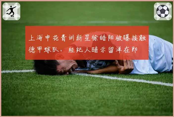上海申花青训新星徐皓阳被曝接触德甲球队，经纪人暗示留洋在即
