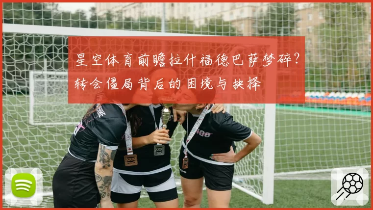 星空体育前瞻拉什福德巴萨梦碎？转会僵局背后的困境与抉择
