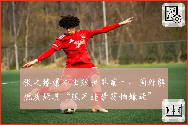 张之臻爆冷击败世界前十，国外解说质疑其“服用违禁药物嫌疑”