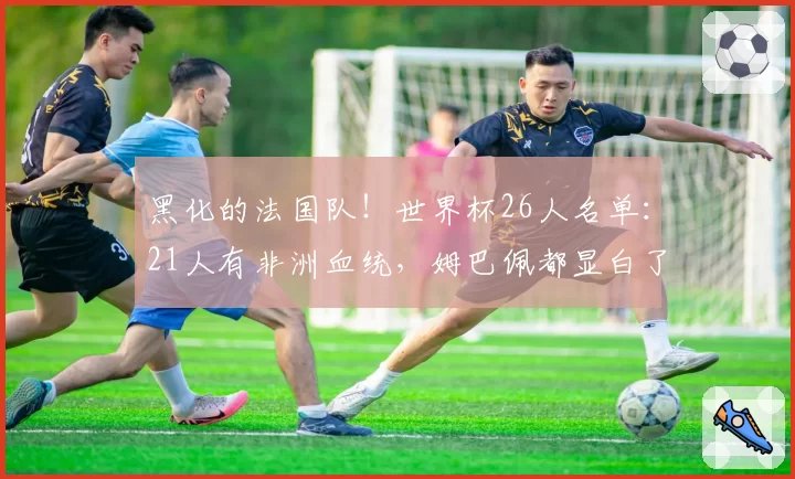 黑化的法国队！世界杯26人名单：21人有非洲血统，姆巴佩都显白了
