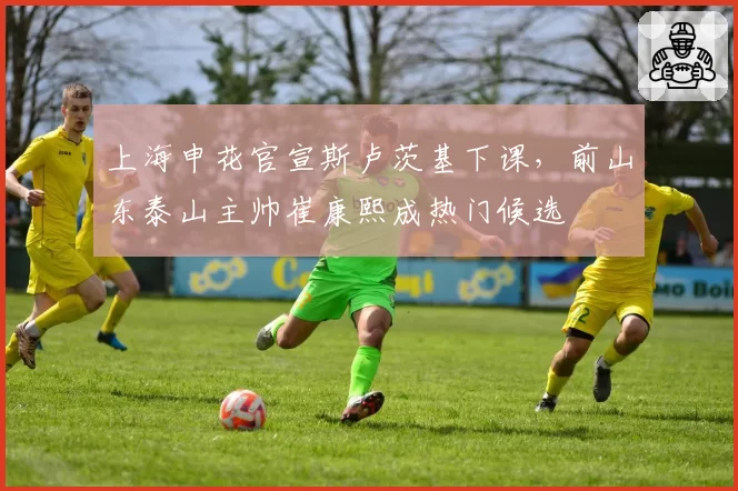 上海申花官宣斯卢茨基下课，前山东泰山主帅崔康熙成热门候选