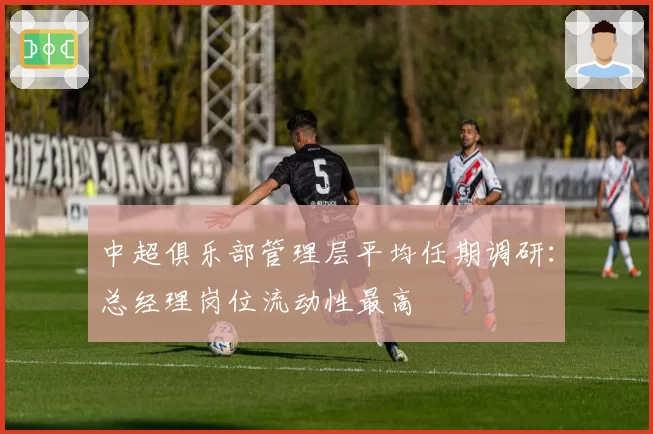 中超俱乐部管理层平均任期调研：总经理岗位流动性最高