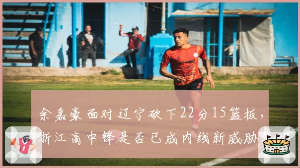 余嘉豪面对辽宁砍下22分15篮板,浙江高中锋是否已成内线新威胁?