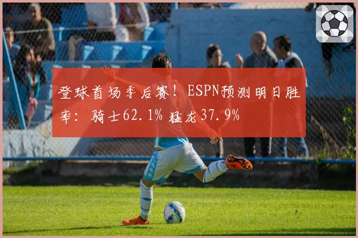 登球首场季后赛！ESPN预测明日胜率：骑士62.1% 猛龙37.9%