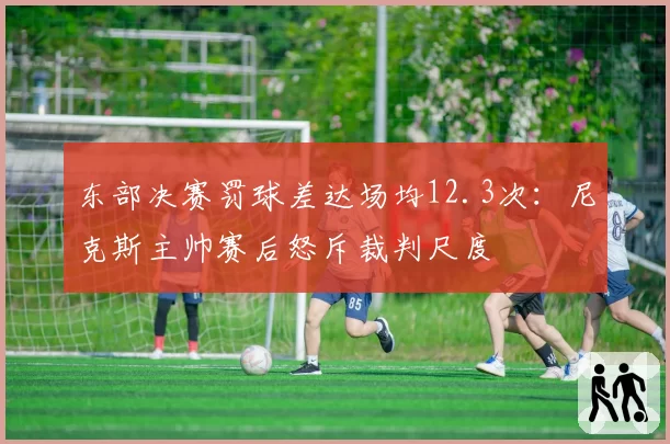 东部决赛罚球差达场均12.3次:尼克斯主帅赛后怒斥裁判尺度