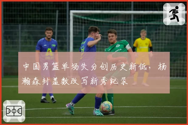 中国男篮单场失分创历史新低，杨瀚森封盖数改写新秀纪录