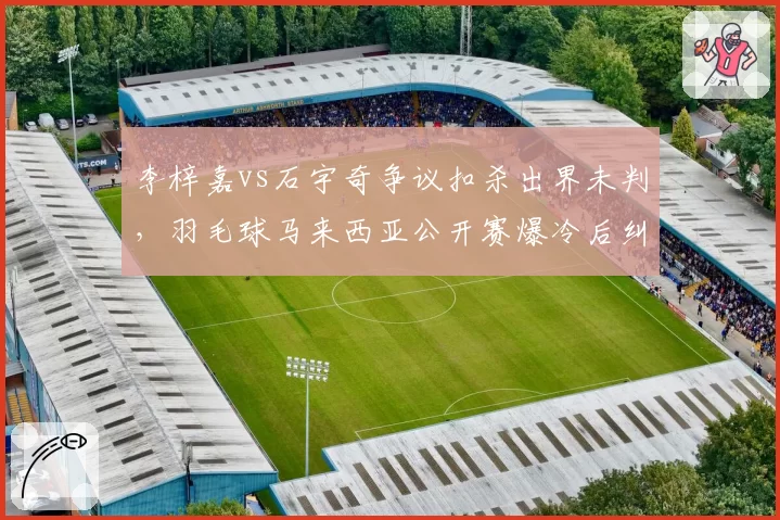 李梓嘉vs石宇奇争议扣杀出界未判,羽毛球马来西亚公开赛爆冷后纠纷