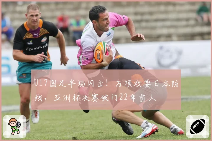 U17国足半场闪击！万项戏耍日本防线，亚洲杯决赛破门22年首人