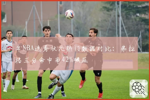 年NBA选秀状元热门数据对比：弗拉格三分命中率42%碾压