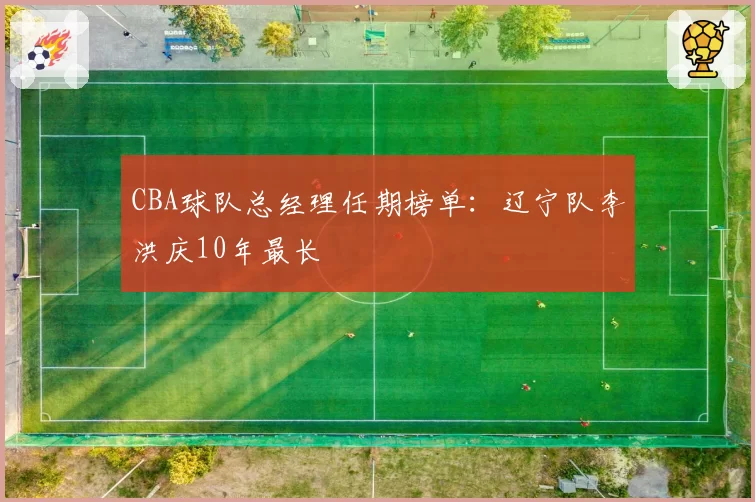 CBA球队总经理任期榜单：辽宁队李洪庆10年最长