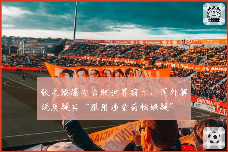 张之臻爆冷击败世界前十，国外解说质疑其“服用违禁药物嫌疑”