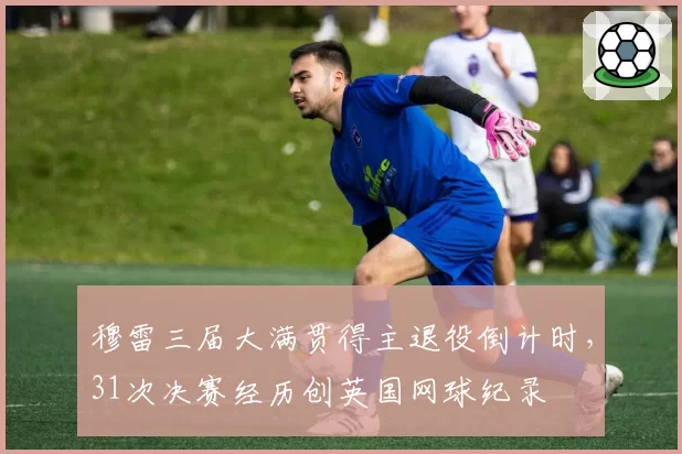 穆雷三届大满贯得主退役倒计时,31次决赛经历创英国网球纪录