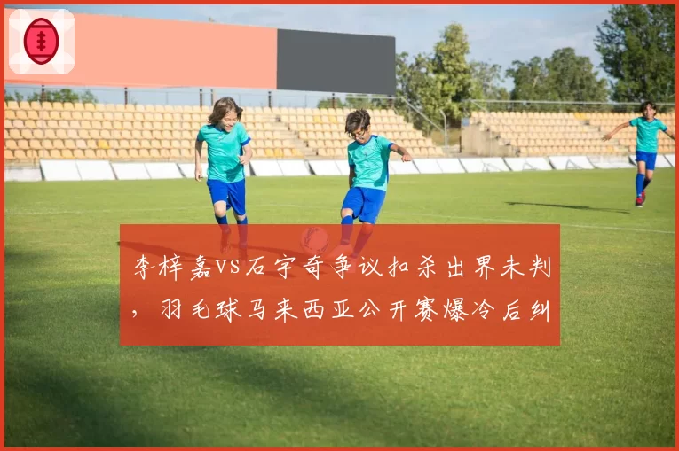 李梓嘉vs石宇奇争议扣杀出界未判,羽毛球马来西亚公开赛爆冷后纠纷
